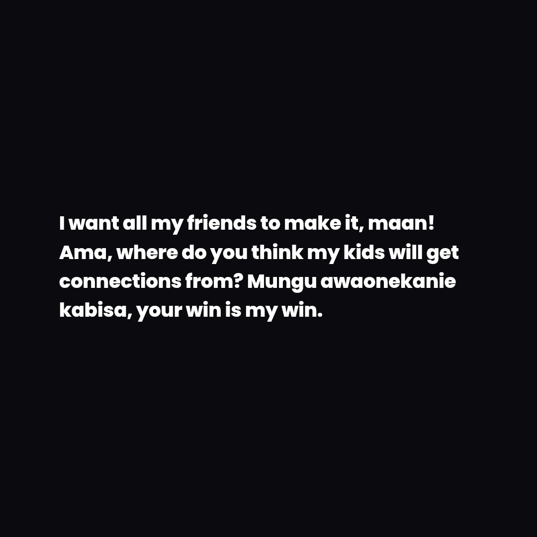 I want all my friends to make it, maan!
Ama, where do you think my kids will get
connections from? Mungu awaonekanie
kabisa, your win is my win.