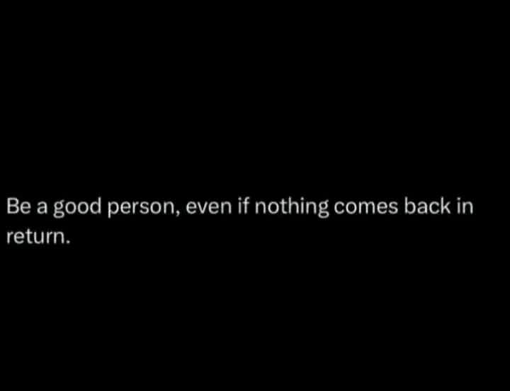 Be a good person, even if nothing comes back in
return.