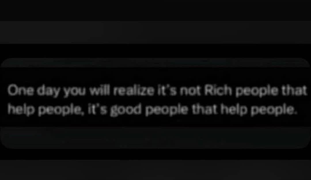 One day you will realize it's not Rich people that
help people, it's good people that help people.