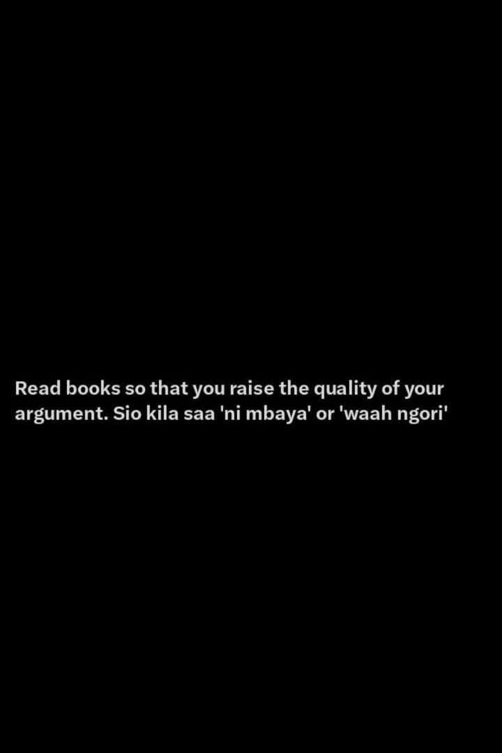 Read books so that you raise the quality of your
argument. Sio kila saa 'ni mbaya' or 'waah ngori'